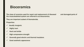 Bioceramics
The class of ceramics used for repair and replacement of diseased and damaged parts of
the musculoskletal system are referred to as bioceramics.
They are important subset of biomaterials.
Properties:
 Usually inorganic
 Highly inert
 Hard and brittle
 High compressive strength
 Generally good electric and thermal insulators
 Good aesthetic appearance
 