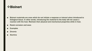 Bioinert
■ Bioinert materials are ones which do not initiate a response or interact when introduced to
biological tissue. In other words, introducing the material to the body will not cause a
reaction with the host. Maintain their physical and mechanical properties while in host.
■ Resist corrosion and wear.
■ Examples
■ Zirconia
■ Alumina
 