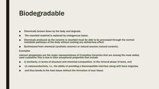 Biodegradable
■ Chemically broken down by the body and degrade.
■ The resorbed material is replaced by endogenous tissue.
■ Chemicals produced as the ceramic is resorbed must be able to be processed through the normal
metabolic pathways of the body without evoking any deleterious effect.
■ Synthesized from chemical (synthetic ceramic) or natural sources (natural ceramic).
Examples
calcium phosphates are the major representatives of Crystalline Ceramics that are among the most widely
used crystalline This is due to their exceptional properties that include
■ (i) similarity, in terms of structure and chemical composition, to the mineral phase of bone, and
■ (ii) osteoconductivity, i.e., the ability of providing a biocompatible interface along with bone migrates,
■ and thus bonds to the host tissue without the formation of scar tissue
 