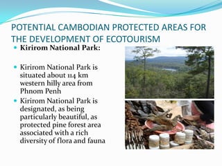 POTENTIAL CAMBODIAN PROTECTED AREAS FOR
THE DEVELOPMENT OF ECOTOURISM
 Kirirom National Park:
 Kirirom National Park is
situated about 114 km
western hilly area from
Phnom Penh
 Kirirom National Park is
designated, as being
particularly beautiful, as
protected pine forest area
associated with a rich
diversity of flora and fauna
 
