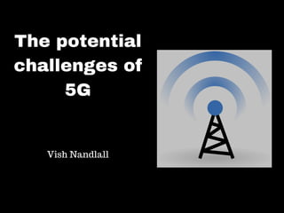 The potential
challenges of
5G
Vish Nandlall
 