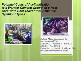 Potential Costs of Acclimatization  to a Warmer Climate: Growth of a Reef Coral with Heat Tolerant vs. Sensitive Symbiont Types Autors: Alison Jones and Ray Berkelmans (2010) May 2010 | Volume 5 | Issue 5 | e10437  Plos One |  Presented by Natalia Rodríguez Ortiz for costal environment class  http://www.4realz.com/totm/200605/ 