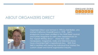 ABOUT ORGANIZERS DIRECT 
Organizers Direct was formed in 1995 by Neil Balter, who 
started California Closets® back in 1978. Neil’s 
endeavors have been profiled in the Wall Street Journal 
and Forbes Magazine as well a few appearances on 
the “Oprah Winfrey Show”. More than 1000 
newspapers, magazines, radio and television shows 
have chronicled Neil’s inspirational story. With that, 
Neil is credited with being the individual that started the 
custom closet and home organization industry. 
 
