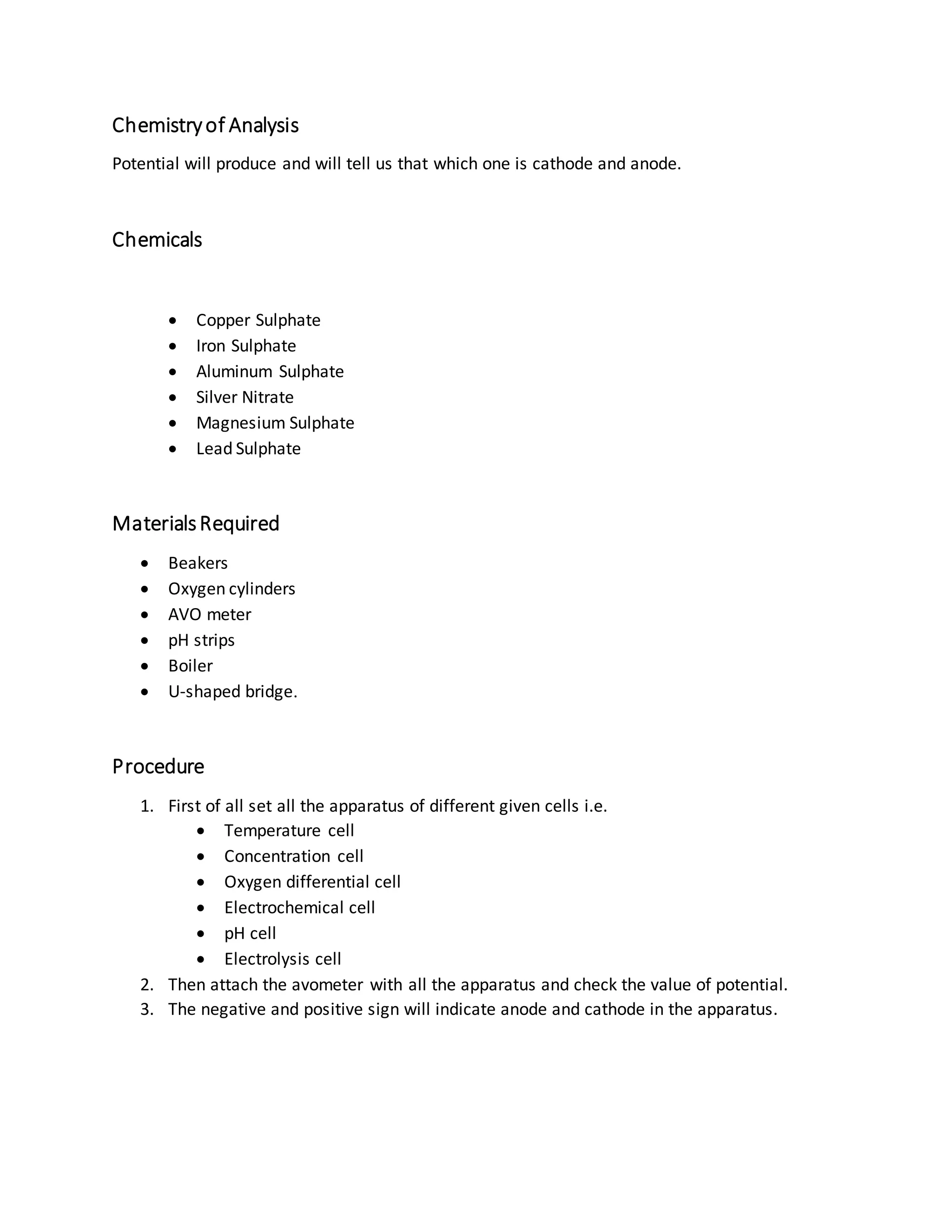 Chemistryof Analysis
Potential will produce and will tell us that which one is cathode and anode.
Chemicals
 Copper Sulphate
 Iron Sulphate
 Aluminum Sulphate
 Silver Nitrate
 Magnesium Sulphate
 Lead Sulphate
MaterialsRequired
 Beakers
 Oxygen cylinders
 AVO meter
 pH strips
 Boiler
 U-shaped bridge.
Procedure
1. First of all set all the apparatus of different given cells i.e.
 Temperature cell
 Concentration cell
 Oxygen differential cell
 Electrochemical cell
 pH cell
 Electrolysis cell
2. Then attach the avometer with all the apparatus and check the value of potential.
3. The negative and positive sign will indicate anode and cathode in the apparatus.
 