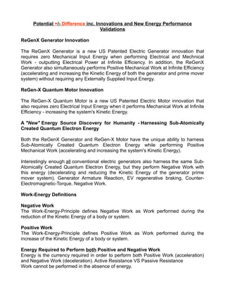 Potential +/- Difference inc. Innovations and New Energy Performance
Validations
ReGenX Generator Innovation
The ReGenX Generator is a new US Patented Electric Generator innovation that
requires zero Mechanical Input Energy when performing Electrical and Mechnical
Work - outputting Electrical Power at Infinite Efficiency. In addition, the ReGenX
Generator also simultaneously performs Positive Mechanical Work at Infinite Efficiency
(accelerating and increasing the Kinetic Energy of both the generator and prime mover
system) without requiring any Externally Supplied Input Energy.
ReGen-X Quantum Motor Innovation
The ReGen-X Quantum Motor is a new US Patented Electric Motor innovation that
also requires zero Electrical Input Energy when it performs Mechanical Work at Infinite
Efficiency - increasing the system's Kinetic Energy.
A "New" Energy Source Discovery for Humanity - Harnessing Sub-Atomically
Created Quantum Electron Energy
Both the ReGenX Generator and ReGen-X Motor have the unique ability to harness
Sub-Atomically Created Quantum Electron Energy while performing Positive
Mechanical Work (accelerating and increasing the system's Kinetic Energy).
Interestingly enough all conventional electric generators also harness the same Sub-
Atomically Created Quantum Electron Energy, but they perform Negative Work with
this energy (decelerating and reducing the Kinetic Energy of the generator prime
mover system). Generator Armature Reaction, EV regenerative braking, Counter-
Electromagnetic-Torque, Negative Work.
Work-Energy Definitions
Negative Work
The Work-Energy-Principle defines Negative Work as Work performed during the
reduction of the Kinetic Energy of a body or system.
Positive Work
The Work-Energy-Principle defines Positive Work as Work performed during the
increase of the Kinetic Energy of a body or system.
Energy Required to Perform both Positive and Negative Work
Energy is the currency required in order to perform both Positive Work (acceleration)
and Negative Work (deceleration). Active Resistance VS Passive Resistance
Work cannot be performed in the absence of energy.
 