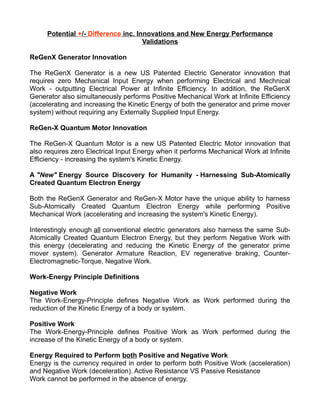 Potential +/- Difference inc. Innovations and New Energy Performance
Validations
ReGenX Generator Innovation
The ReGenX Generator is a new US Patented Electric Generator innovation that
requires zero Mechanical Input Energy when performing Electrical and Mechnical
Work - outputting Electrical Power at Infinite Efficiency. In addition, the ReGenX
Generator also simultaneously performs Positive Mechanical Work at Infinite Efficiency
(accelerating and increasing the Kinetic Energy of both the generator and prime mover
system) without requiring any Externally Supplied Input Energy.
ReGen-X Quantum Motor Innovation
The ReGen-X Quantum Motor is a new US Patented Electric Motor innovation that
also requires zero Electrical Input Energy when it performs Mechanical Work at Infinite
Efficiency - increasing the system's Kinetic Energy.
A "New" Energy Source Discovery for Humanity - Harnessing Sub-Atomically
Created Quantum Electron Energy
Both the ReGenX Generator and ReGen-X Motor have the unique ability to harness
Sub-Atomically Created Quantum Electron Energy while performing Positive
Mechanical Work (accelerating and increasing the system's Kinetic Energy).
Interestingly enough all conventional electric generators also harness the same Sub-
Atomically Created Quantum Electron Energy, but they perform Negative Work with
this energy (decelerating and reducing the Kinetic Energy of the generator prime
mover system). Generator Armature Reaction, EV regenerative braking, Counter-
Electromagnetic-Torque, Negative Work.
Work-Energy Principle Definitions
Negative Work
The Work-Energy-Principle defines Negative Work as Work performed during the
reduction of the Kinetic Energy of a body or system.
Positive Work
The Work-Energy-Principle defines Positive Work as Work performed during the
increase of the Kinetic Energy of a body or system.
Energy Required to Perform both Positive and Negative Work
Energy is the currency required in order to perform both Positive Work (acceleration)
and Negative Work (deceleration). Active Resistance VS Passive Resistance
Work cannot be performed in the absence of energy.
 