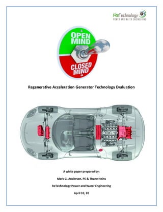 Regenerative Acceleration Generator Technology Evaluation




                   A white paper prepared by:

               Mark G. Anderson, PE & Thane Heins

            ReTechnology Power and Water Engineering

                          April 10, 20
 
