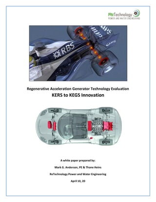 Regenerative Acceleration Generator Technology Evaluation
             KERS to KEGS Innovation




                   A white paper prepared by:

               Mark G. Anderson, PE & Thane Heins

            ReTechnology Power and Water Engineering

                          April 10, 20
 