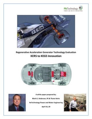 Regenerative Acceleration Generator Technology Evaluation
             KERS to KEGS Innovation




                   A white paper prepared by:

               Mark G. Anderson, PE & Thane Heins

            ReTechnology Power and Water Engineering

                          April 10, 20
 