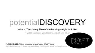 potentialDISCOVERY
What a “Discovery Phase” methodology might look like.
‘I want to make you ten more just like this.’
PLEASE NOTE: This is by design a very ‘basic’ DRAFT deck.
My intent is simply to share my preliminary thinking with a few industry friends.
 