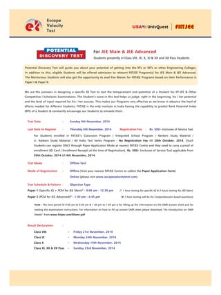 t
Escape
Velocity
Test
USA UnivQuest
Test Date	 :	 Sunday 9th November, 2014
Last Date to Register	 :	 Thursday 6th November, 2014	 Registration Fee : Rs. 500/- (inclusive of Service Tax)
For Students enrolled in FIITJEE’s Classroom Program / Integrated School Program / Rankers Study Material /
Jr. Rankers Study Material / All India Test Series Program - No Registration Fee till 28th October, 2014. {Such
Students can register ONLY through Paper Application Mode at nearest FIITJEE Centre and they need to carry a proof of
enrollment (ID Card / Enrollment Receipt) at the time of Registration}. Rs. 300/- (inclusive of Service Tax) applicable from
29th October, 2014 till 4th November, 2014.
Test Mode	 :	 Offline Test
Mode of Registration	 :	 Offline (Visit your nearest FIITJEE Centre to collect the Paper Application Form)
			 Online (please visit www.escapevelocitytest.com)
Test Schedule & Pattern	 :	 Objective Type	
Paper 1 (Specific IQ + PCM for JEE Main)* - 9:00 am - 12:30 pm 	 (* 1 hour testing for specific IQ & 2 hours testing for JEE Main)
Paper 2 (PCM for JEE Advanced)#
- 1:30 pm - 4:45 pm 	 (# 1 hour testing will be for Comprehension based questions)
Note : The time period of 9:00 am to 9:30 am & 1:30 pm to 1:45 pm is for filling up the information on the OMR answer sheet and for
reading the examination instructions. For information on how to fill up answer OMR sheet please download “An Introduction on OMR
Sheets” from www.fiitjee.com/fillomr.pdf				
Result Declaration	 :
	 Class VIII	 -	 Friday 21st November, 2014
	 Class IX	 -	 Monday 24th November, 2014
	 Class X	 -	 Wednesday 19th November, 2014
	 Class XI, XII & XII Pass	 -	 Sunday 23rd November, 2014
Potential
Discovery Test
For JEE Main & JEE Advanced
Students presently in Class VIII, IX, X, XI & XII and XII Pass Students
We are the pioneers in designing a specific IQ Test to test the temperament and potential of a Student for IIT-JEE & Other
Competitive / Scholastic Examinations. The Student’s score in this test helps us judge, right in the beginning, his / her potential
and the level of input required for his / her success. This makes our Programs very effective as we know in advance the level of
efforts needed for different Students. FIITJEE is the only institute in India having the capability to predict Rank Potential Index
(RPI) of a Student & constantly encourage our Students to emulate them.
Potential Discovery Test will guide you about your potential of getting into the IITs or NITs or other Engineering Colleges.
In addition to this, eligible Students will be offered admission to relevant FIITJEE Program(s) for JEE Main & JEE Advanced.
The Meritorious Students will also get the opportunity to avail Fee Waiver for FIITJEE Programs based on their Performance in
Paper I & Paper II.
 