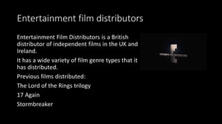 Entertainment film distributors
Entertainment Film Distributors is a British
distributor of independent films in the UK and
Ireland.
It has a wide variety of film genre types that it
has distributed.
Previous films distributed:
The Lord of the Rings trilogy
17 Again
Stormbreaker
 