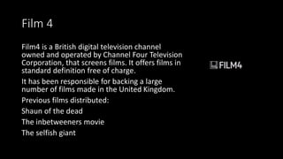 Film 4
Film4 is a British digital television channel
owned and operated by Channel Four Television
Corporation, that screens films. It offers films in
standard definition free of charge.
It has been responsible for backing a large
number of films made in the United Kingdom.
Previous films distributed:
Shaun of the dead
The inbetweeners movie
The selfish giant
 