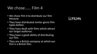 We chose…… Film 4
• We chose film 4 to distribute our film
because
• They have distributed similar genre film
types before.
• They have dealt with films which attract
our target audience.
• They have a good ability of distributing
our film.
• They are a British company at which our
film is a British film.
 