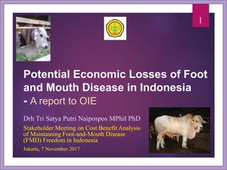 Potential Economic Losses of Foot
and Mouth Disease in Indonesia
- A report to OIE
Drh Tri Satya Putri Naipospos MPhil PhD
Stakeholder Meeting on Cost Benefit Analysis
of Maintaining Foot-and-Mouth Disease
(FMD) Freedom in Indonesia
Jakarta, 7 November 2017
1
 