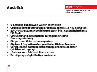 Ausblick E-Services bundesweit weiter entwickeln Organisationsübergreifende Prozesse mittels IT neu gestalten EU-Dienstleistungsrichtlinie umsetzen inkl. Gesundheitsdienst für ALLE Ortsunabhängige Eingaben durch gemeinsame Prozessgestaltung Bürger- und Unternehmensportale Digitale Integration aller gesellschaftlichen Gruppen Verschiedene Kommunikationsmöglichkeiten anbieten (Multikanal-zugang) „ Datenschutz 2.0“ und Transparenz Beteiligungsmöglichkeiten ausbauen 