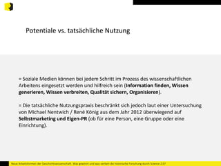 Potentiale vs. tatsächliche Nutzung 
= Soziale Medien können bei jedem Schritt im Prozess des wissenschaftlichen 
Arbeitens eingesetzt werden und hilfreich sein (Information finden, Wissen 
generieren, Wissen verbreiten, Qualität sichern, Organisieren). 
= Die tatsächliche Nutzungspraxis beschränkt sich jedoch laut einer Untersuchung 
von Michael Nentwich / René König aus dem Jahr 2012 überwiegend auf 
Selbstmarketing und Eigen-PR (ob für eine Person, eine Gruppe oder eine 
Einrichtung). 
Neue Arbeitsformen der Geschichtswissenschaft. Was gewinnt und was verliert die historische Forschung durch Science 2.0? 
 