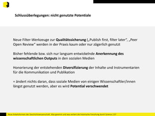 Schlussüberlegungen: nicht genutzte Potentiale 
Neue Filter-Werkzeuge zur Qualitätssicherung („Publish first, filter later“, „Peer 
Open Review“ werden in der Praxis kaum oder nur zögerlich genutzt 
Bisher fehlende bzw. sich nur langsam entwickelnde Anerkennung des 
wissenschaftlichen Outputs in den sozialen Medien 
Honorierung der entstehenden Diversifizierung der Inhalte und Instrumentarien 
für die Kommunikation und Publikation 
= ändert nichts daran, dass soziale Medien von einigen Wissenschaftler/innen 
längst genutzt werden, aber es wird Potential verschwendet 
Neue Arbeitsformen der Geschichtswissenschaft. Was gewinnt und was verliert die historische Forschung durch Science 2.0? 
 