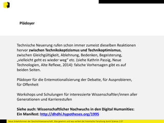 Plädoyer 
Technische Neuerung rufen schon immer zumeist dieselben Reaktionen 
hervor zwischen Technikskeptizismus und Technikoptimismus, 
zwischen Gleichgültigkeit, Ablehnung, Bedenken, Begeisterung, 
„vielleicht geht es wieder weg“ etc. (siehe Kathrin Passig, Neue 
Technologien, Alte Reflexe, 2014): falsche Vorhersagen gibt es auf 
beiden Seiten. 
Plädoyer für die Entemotionalisierung der Debatte, für Ausprobieren, 
für Offenheit 
Workshops und Schulungen für interessierte Wissenschaftler/innen aller 
Generationen und Karrierestufen 
Siehe auch: Wissenschaftlicher Nachwuchs in den Digital Humanities: 
Ein Manifest: http://dhdhi.hypotheses.org/1995 
Neue Arbeitsformen der Geschichtswissenschaft. Was gewinnt und was verliert die historische Forschung durch Science 2.0? 
 
