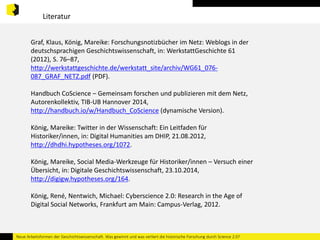 Literatur 
Graf, Klaus, König, Mareike: Forschungsnotizbücher im Netz: Weblogs in der 
deutschsprachigen Geschichtswissenschaft, in: WerkstattGeschichte 61 
(2012), S. 76–87, 
http://werkstattgeschichte.de/werkstatt_site/archiv/WG61_076- 
087_GRAF_NETZ.pdf (PDF). 
Handbuch CoScience – Gemeinsam forschen und publizieren mit dem Netz, 
Autorenkollektiv, TIB-UB Hannover 2014, 
http://handbuch.io/w/Handbuch_CoScience (dynamische Version). 
König, Mareike: Twitter in der Wissenschaft: Ein Leitfaden für 
Historiker/innen, in: Digital Humanities am DHIP, 21.08.2012, 
http://dhdhi.hypotheses.org/1072. 
König, Mareike, Social Media-Werkzeuge für Historiker/innen – Versuch einer 
Übersicht, in: Digitale Geschichtswissenschaft, 23.10.2014, 
http://digigw.hypotheses.org/164. 
König, René, Nentwich, Michael: Cyberscience 2.0: Research in the Age of 
Digital Social Networks, Frankfurt am Main: Campus-Verlag, 2012. 
Neue Arbeitsformen der Geschichtswissenschaft. Was gewinnt und was verliert die historische Forschung durch Science 2.0? 
 