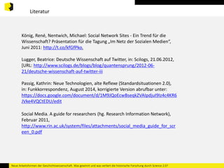 Literatur 
König, René, Nentwich, Michael: Social Network Sites - Ein Trend für die 
Wissenschaft? Präsentation für die Tagung „Im Netz der Sozialen Medien“, 
Juni 2011: http://t.co/kfGfPko. 
Lugger, Beatrice: Deutsche Wissenschaft auf Twitter, in: Scilogs, 21.06.2012, 
[URL: http://www.scilogs.de/blogs/blog/quantensprung/2012-06- 
21/deutsche-wissenschaft-auf-twitter-iii 
Passig, Kathrin: Neue Technologien, alte Reflexe (Standardsituationen 2.0), 
in: Funkkorrespondenz, August 2014, korrigierte Version abrufbar unter: 
https://docs.google.com/document/d/1M9JQoEcwBseqkZVAIpdjuI9Iz4c4KR6 
JVke4VQCtEDU/edit 
Social Media. A guide for researchers (hg. Research Information Network), 
Februar 2011, 
http://www.rin.ac.uk/system/files/attachments/social_media_guide_for_scr 
een_0.pdf 
Neue Arbeitsformen der Geschichtswissenschaft. Was gewinnt und was verliert die historische Forschung durch Science 2.0? 
 