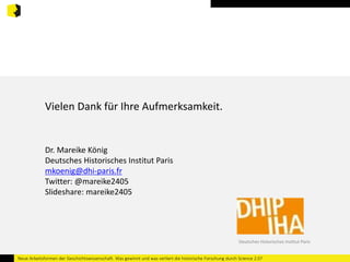 Vielen Dank für Ihre Aufmerksamkeit. 
Dr. Mareike König 
Deutsches Historisches Institut Paris 
mkoenig@dhi-paris.fr 
Twitter: @mareike2405 
Slideshare: mareike2405 
Deutsches Historisches Institut Paris 
Neue Arbeitsformen der Geschichtswissenschaft. Was gewinnt und was verliert die historische Forschung durch Science 2.0? 
