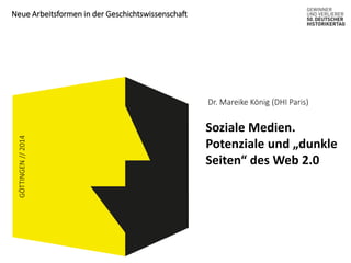 Neue Arbeitsformen in der Geschichtswissenschaft 
GÖTTINGEN // 2014 
Dr. Mareike König (DHI Paris) 
Soziale Medien. 
Potenziale und „dunkle 
Seiten“ des Web 2.0 
 