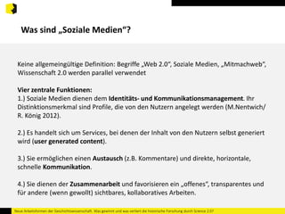 Was sind „Soziale Medien“? 
Keine allgemeingültige Definition: Begriffe „Web 2.0“, Soziale Medien, „Mitmachweb“, 
Wissenschaft 2.0 werden parallel verwendet 
Vier zentrale Funktionen: 
1.) Soziale Medien dienen dem Identitäts- und Kommunikationsmanagement. Ihr 
Distinktionsmerkmal sind Profile, die von den Nutzern angelegt werden (M.Nentwich/ 
R. König 2012). 
2.) Es handelt sich um Services, bei denen der Inhalt von den Nutzern selbst generiert 
wird (user generated content). 
3.) Sie ermöglichen einen Austausch (z.B. Kommentare) und direkte, horizontale, 
schnelle Kommunikation. 
4.) Sie dienen der Zusammenarbeit und favorisieren ein „offenes“, transparentes und 
für andere (wenn gewollt) sichtbares, kollaboratives Arbeiten. 
Neue Arbeitsformen der Geschichtswissenschaft. Was gewinnt und was verliert die historische Forschung durch Science 2.0? 
 