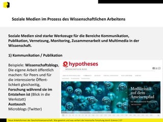 Soziale Medien im Prozess des Wissenschaftlichen Arbeitens 
Soziale Medien sind starke Werkzeuge für die Bereiche Kommunikation, 
Publikation, Vernetzung, Monitoring, Zusammenarbeit und Multimedia in der 
Wissenschaft. 
1) Kommunikation / Publikation 
Beispiele: Wissenschaftsblogs, 
Die eigene Arbeit öffentlich 
machen: für Peers und für 
die interessierte Öffent-lichkeit 
gleichzeitig, 
Forschung während sie im 
Entstehen ist (Blick in die 
Werkstatt) 
Austausch 
Microblogs (Twitter) 
Neue Arbeitsformen der Geschichtswissenschaft. Was gewinnt und was verliert die historische Forschung durch Science 2.0? 
 