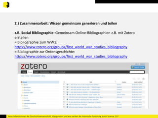 2.) Zusammenarbeit: Wissen gemeinsam generieren und teilen 
z.B. Social Bibliographie: Gemeinsam Online-Bibliographien z.B. mit Zotero 
erstellen 
= Bibliographie zum WW1: 
https://www.zotero.org/groups/first_world_war_studies_bibliography 
= Bibliographie zur Ordensgeschichte: 
https://www.zotero.org/groups/first_world_war_studies_bibliography 
Neue Arbeitsformen der Geschichtswissenschaft. Was gewinnt und was verliert die historische Forschung durch Science 2.0? 
 