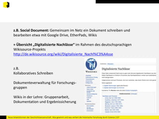 z.B. Social Document: Gemeinsam im Netz ein Dokument schreiben und 
bearbeiten etwa mit Google Drive, EtherPads, Wikis 
= Übersicht „Digitalisierte Nachlässe“ im Rahmen des deutschsprachigen 
Wikisource-Projekts 
http://de.wikisource.org/wiki/Digitalisierte_Nachl%C3%A4sse 
z.B. 
Kollaboratives Schreiben 
Dokumenteverwaltung für Forschungs-gruppen 
Wikis in der Lehre: Gruppenarbeit, 
Dokumentation und Ergebnissicherung 
Neue Arbeitsformen der Geschichtswissenschaft. Was gewinnt und was verliert die historische Forschung durch Science 2.0? 
 