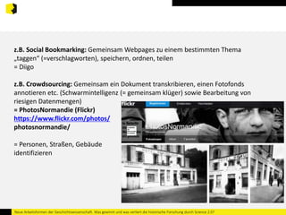 z.B. Social Bookmarking: Gemeinsam Webpages zu einem bestimmten Thema 
„taggen“ (=verschlagworten), speichern, ordnen, teilen 
= Diigo 
z.B. Crowdsourcing: Gemeinsam ein Dokument transkribieren, einen Fotofonds 
annotieren etc. (Schwarmintelligenz (= gemeinsam klüger) sowie Bearbeitung von 
riesigen Datenmengen) 
= PhotosNormandie (Flickr) 
https://www.flickr.com/photos/ 
photosnormandie/ 
= Personen, Straßen, Gebäude 
identifizieren 
Neue Arbeitsformen der Geschichtswissenschaft. Was gewinnt und was verliert die historische Forschung durch Science 2.0? 
 