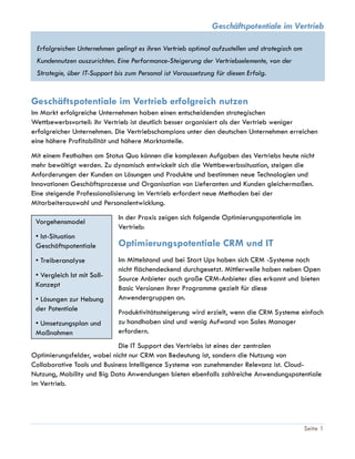 Geschäftspotentiale im Vertrieb
Seite 1
Erfolgreichen Unternehmen gelingt es ihren Vertrieb optimal aufzustellen und strategisch am
Kundennutzen auszurichten. Eine Performance-Steigerung der Vertriebselemente, von der
Strategie, über IT-Support bis zum Personal ist Voraussetzung für diesen Erfolg.
Geschäftspotentiale im Vertrieb erfolgreich nutzen
Im Markt erfolgreiche Unternehmen haben einen entscheidenden strategischen
Wettbewerbsvorteil: ihr Vertrieb ist deutlich besser organisiert als der Vertrieb weniger
erfolgreicher Unternehmen. Die Vertriebschampions unter den deutschen Unternehmen erreichen
eine höhere Profitabilität und höhere Marktanteile.
Mit einem Festhalten am Status Quo können die komplexen Aufgaben des Vertriebs heute nicht
mehr bewältigt werden. Zu dynamisch entwickelt sich die Wettbewerbssituation, steigen die
Anforderungen der Kunden an Lösungen und Produkte und bestimmen neue Technologien und
Innovationen Geschäftsprozesse und Organisation von Lieferanten und Kunden gleichermaßen.
Eine steigende Professionalisierung im Vertrieb erfordert neue Methoden bei der
Mitarbeiterauswahl und Personalentwicklung.
In der Praxis zeigen sich folgende Optimierungspotentiale im
Vertrieb:
Optimierungspotentiale CRM und IT
Im Mittelstand und bei Start Ups haben sich CRM -Systeme noch
nicht flächendeckend durchgesetzt. Mittlerweile haben neben Open
Source Anbieter auch große CRM-Anbieter dies erkannt und bieten
Basic Versionen ihrer Programme gezielt für diese
Anwendergruppen an.
Produktivitätssteigerung wird erzielt, wenn die CRM Systeme einfach
zu handhaben sind und wenig Aufwand von Sales Manager
erfordern.
Die IT Support des Vertriebs ist eines der zentralen
Optimierungsfelder, wobei nicht nur CRM von Bedeutung ist, sondern die Nutzung von
Collaborative Tools und Business Intelligence Systeme von zunehmender Relevanz ist. Cloud-
Nutzung, Mobility und Big Data Anwendungen bieten ebenfalls zahlreiche Anwendungspotentiale
im Vertrieb.
Vorgehensmodel
• Ist-Situation
Geschäftspotentiale
• Treiberanalyse
• Vergleich Ist mit Soll-
Konzept
• Lösungen zur Hebung
der Potentiale
• Umsetzungsplan und
Maßnahmen
 