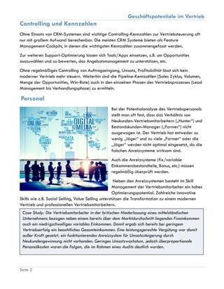Geschäftspotentiale im Vertrieb
Seite 2
Controlling und Kennzahlen
Ohne Einsatz von CRM-Systemen sind wichtige Controlling-Kennzahlen zur Vertriebsteuerung oft
nur mit großem Aufwand berechenbar. Die meisten CRM Systeme bieten als Feature
Management-Cockpits, in denen die wichtigsten Kennzahlen zusammengefasst werden.
Zur weiteren Support-Optimierung lassen sich Tools/Apps einsetzen, z.B. um Opportunities
auszuwählen und zu bewerten, das Angebotsmanagement zu unterstützen, etc.
Ohne regelmäßiges Controlling von Auftragseingang, Umsatz, Profitabilität lässt sich kein
moderner Vertrieb mehr steuern. Weiterhin sind die Pipeline-Kennzahlen (Sales Zyklus, Volumen,
Menge der Opportunities, Win-Rate) auch in den einzelnen Phasen des Vertriebsprozesses (Lead
Management bis Verhandlungsphase) zu ermitteln.
Personal
Bei der Potentialanalyse des Vertriebspersonals
stellt man oft fest, dass das Verhältnis von
Neukunden-Vertriebsmitarbeitern („Hunter“) und
Bestandskunden-Manager („Farmer“) nicht
ausgewogen ist. Der Vertrieb hat entweder zu
wenig „Jäger“ und zu viele „Farmer“ oder die
„Jäger“ werden nicht optimal eingesetzt, da die
falschen Anreizsysteme wirksam sind.
Auch die Anreizsysteme (fix/variable
Einkommensbestandteile, Bonus, etc.) müssen
regelmäßig überprüft werden.
Neben den Anreizsystemen besteht im Skill
Management der Vertriebsmitarbeiter ein hohes
Optimierungspotential. Zahlreiche innovative
Skills wie z.B. Social Selling, Value Selling unterstützen die Transformation zu einem modernen
Vertrieb und professionellen Vertriebsmitarbeitern.
Case Study: Die Vertriebsmitarbeiter in der britischen Niederlassung eines mittelständischen
Unternehmens bezogen neben einem bereits über dem Marktdurchschnitt liegenden Fixeinkommen
auch ein niedrigschwelliges variables Einkommen. Damit ergab sich bereits bei geringem
Vertriebserfolg ein beachtliches Gesamteinkommen. Eine leistungsgerechte Vergütung war damit
außer Kraft gesetzt, ein funktionierendes Anreizsystem für Umsatzsteigerung durch
Neukundengewinnung nicht vorhanden. Geringes Umsatzwachstum, jedoch überproportionale
Personalkosten waren die Folgen, die im Rahmen eines Audits deutlich wurden.
 