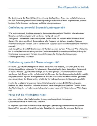 Geschäftspotentiale im Vertrieb
Seite 3
Die Optimierung der Teamfähigkeit, Erweiterung des fachliches Know-how und die Steigerung
der Soft Skills Fähigkeit sind Voraussetzung um High Performance Teams zu generieren, die den
heutigen Anforderungen von Kunden und Unternehmen genügen.
Optimierungspotential Bestandskundengeschäft
Wie positioniert sich das Unternehmen im Bestandskundengeschäft? Sind hier alle relevanten
Umsatzpotentiale analysiert und werden sie richtig adressiert?
Verfügt das Unternehmen über Accountpläne können diese als Basis für einen Potential-Audit
dienen. Hier kann sowohl auf Gesamtebene aller Accounts wie bei den einzelnen Accounts
Potentiale analysiert werden. Dabei werden auch regionale oder branchenspezifische Potentiale
ermittelt.
Auch langjährige Geschäftsbeziehungen mit Kunden gehören auf den Prüfstand. Wie erfolgreich
hat sich die Geschäftsbeziehung mit dem Kunden entwickelt? Dazu gehört die Überprüfung des
Relationship Management. Hat der Account Manager die richtigen Kontakte, um das
Bestandsgeschäft zu erweitern?
Optimierungspotential Neukundengeschäft
Lead und Opportunity Management binden Ressourcen wie Personal, Zeit und Geld. Auf die
richtige Auswahl und adäquate Verfolgung von Opportunities ist daher besonderes Augenmerk
zu legen. Werden Opportunities verfolgt, die nur eine geringe Gewinnchance haben oder
werden zu viele Opportunities verfolgt, sind die Grenzen der Vertriebsorganisation bald erreicht.
Ein professionelles Pipeline Management wie auch ein durch Tools und Review Gates gelenktes
Auswahlverfahren der Opportunities erhöht die Vertriebsperformance im Neukundengeschäft.
Bereits die Leadgenerierung muss zielgerichtet eingesetzt werden. Erfüllt Marketing seine
Funktion als „Lead Maschine“ und unterstützt das Neukundengeschäft? Welchen Content liefert
das Marketing, der vertriebsrelevant eingesetzt werden kann, z. B. Präsentationen, White Paper,
etc.?
Focus auf die wichtigsten Hebel
Man muss nicht an allen Stellschrauben drehen, um eine optimale Nutzung der
Geschäftspotentiale im Vertrieb zu erreichen.
Es empfiehlt sich eine Konzentration auf diejenigen Optimierungspotentiale mit dem größten
Nutzeneffekt (operativ, finanziell) und eine Reduktion der zentralen Performance-Barrieren.
 