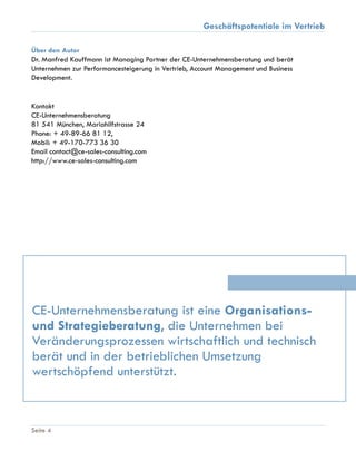 Geschäftspotentiale im Vertrieb
Seite 4
Über den Autor
Dr. Manfred Kauffmann ist Managing Partner der CE-Unternehmensberatung und berät
Unternehmen zur Performancesteigerung in Vertrieb, Account Management und Business
Development.
Kontakt
CE-Unternehmensberatung
81 541 München, Mariahilfstrasse 24
Phone: + 49-89-66 81 12,
Mobil: + 49-170-773 36 30
Email contact@ce-sales-consulting.com
http://www.ce-sales-consulting.com
CE-Unternehmensberatung ist eine Organisations-
und Strategieberatung, die Unternehmen bei
Veränderungsprozessen wirtschaftlich und technisch
berät und in der betrieblichen Umsetzung
wertschöpfend unterstützt.
 
