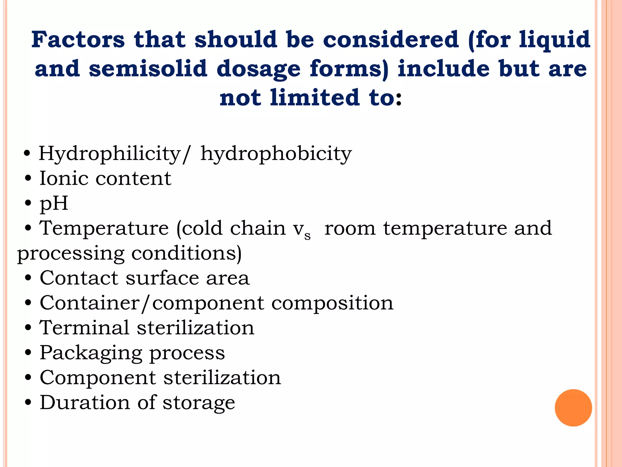 Factors that should be considered (for liquid
and semisolid dosage forms) include but are
not limited to:
• Hydrophilicity/ hydrophobicity
• Ionic content
• pH
• Temperature (cold chain vs room temperature and
processing conditions)
• Contact surface area
• Container/component composition
• Terminal sterilization
• Packaging process
• Component sterilization
• Duration of storage
 