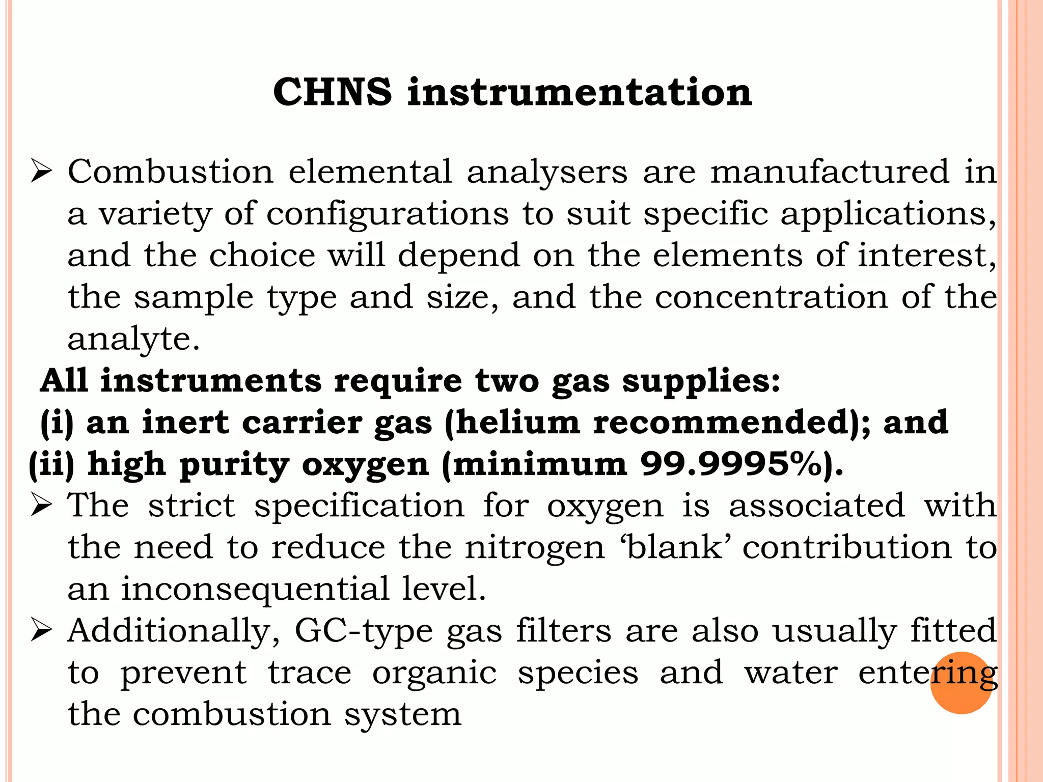 CHNS instrumentation
 Combustion elemental analysers are manufactured in
a variety of configurations to suit specific applications,
and the choice will depend on the elements of interest,
the sample type and size, and the concentration of the
analyte.
All instruments require two gas supplies:
(i) an inert carrier gas (helium recommended); and
(ii) high purity oxygen (minimum 99.9995%).
 The strict specification for oxygen is associated with
the need to reduce the nitrogen ‘blank’ contribution to
an inconsequential level.
 Additionally, GC-type gas filters are also usually fitted
to prevent trace organic species and water entering
the combustion system
 