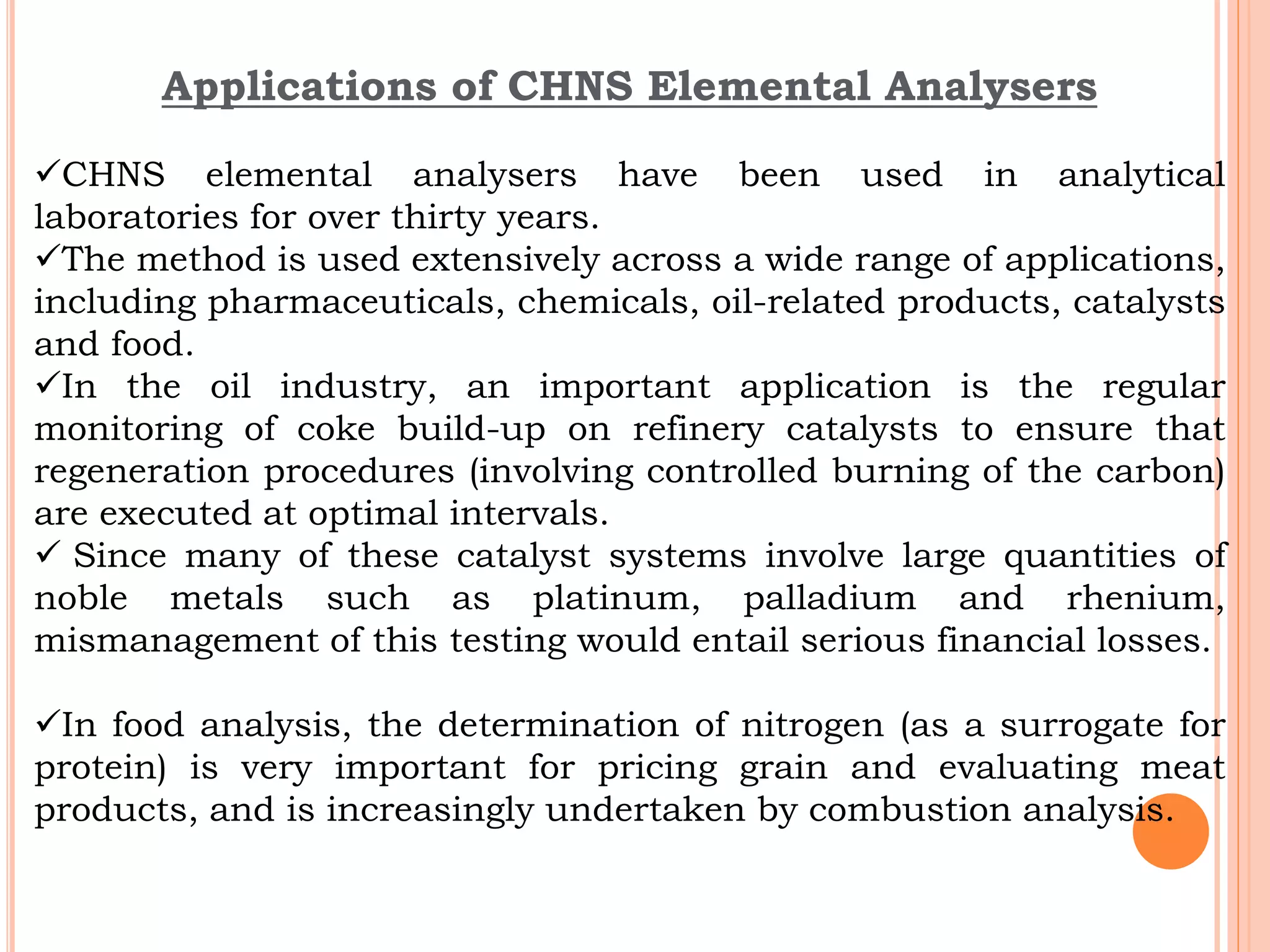 Applications of CHNS Elemental Analysers
CHNS elemental analysers have been used in analytical
laboratories for over thirty years.
The method is used extensively across a wide range of applications,
including pharmaceuticals, chemicals, oil-related products, catalysts
and food.
In the oil industry, an important application is the regular
monitoring of coke build-up on refinery catalysts to ensure that
regeneration procedures (involving controlled burning of the carbon)
are executed at optimal intervals.
 Since many of these catalyst systems involve large quantities of
noble metals such as platinum, palladium and rhenium,
mismanagement of this testing would entail serious financial losses.
In food analysis, the determination of nitrogen (as a surrogate for
protein) is very important for pricing grain and evaluating meat
products, and is increasingly undertaken by combustion analysis.
 