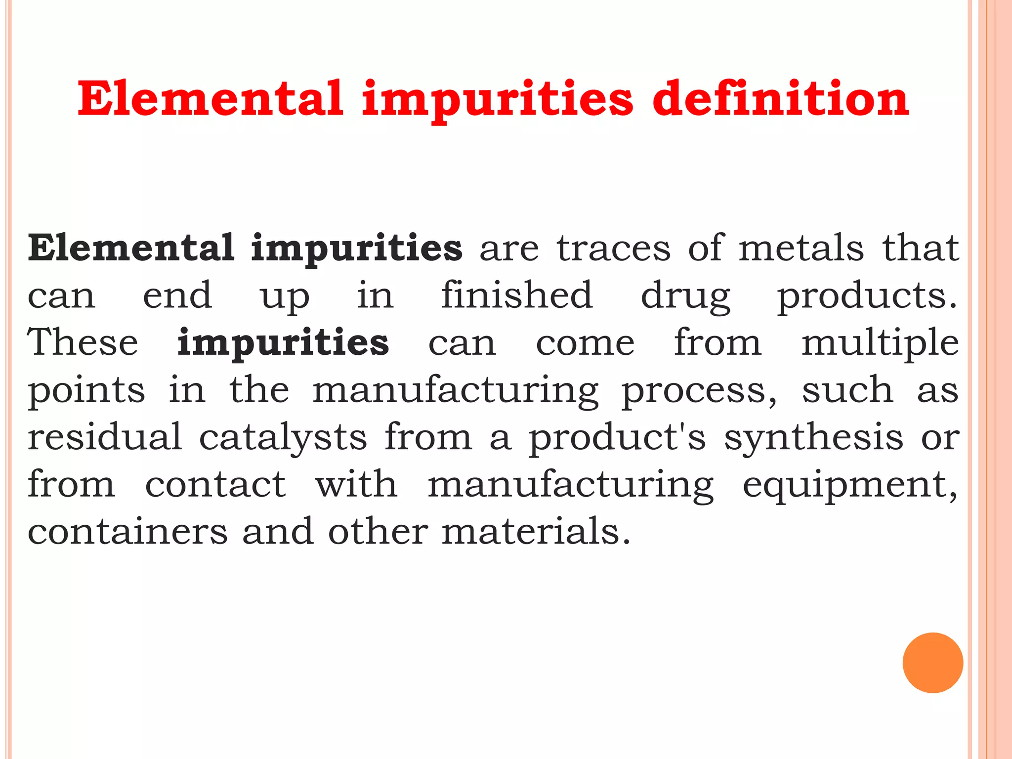 Elemental impurities definition
Elemental impurities are traces of metals that
can end up in finished drug products.
These impurities can come from multiple
points in the manufacturing process, such as
residual catalysts from a product's synthesis or
from contact with manufacturing equipment,
containers and other materials.
 