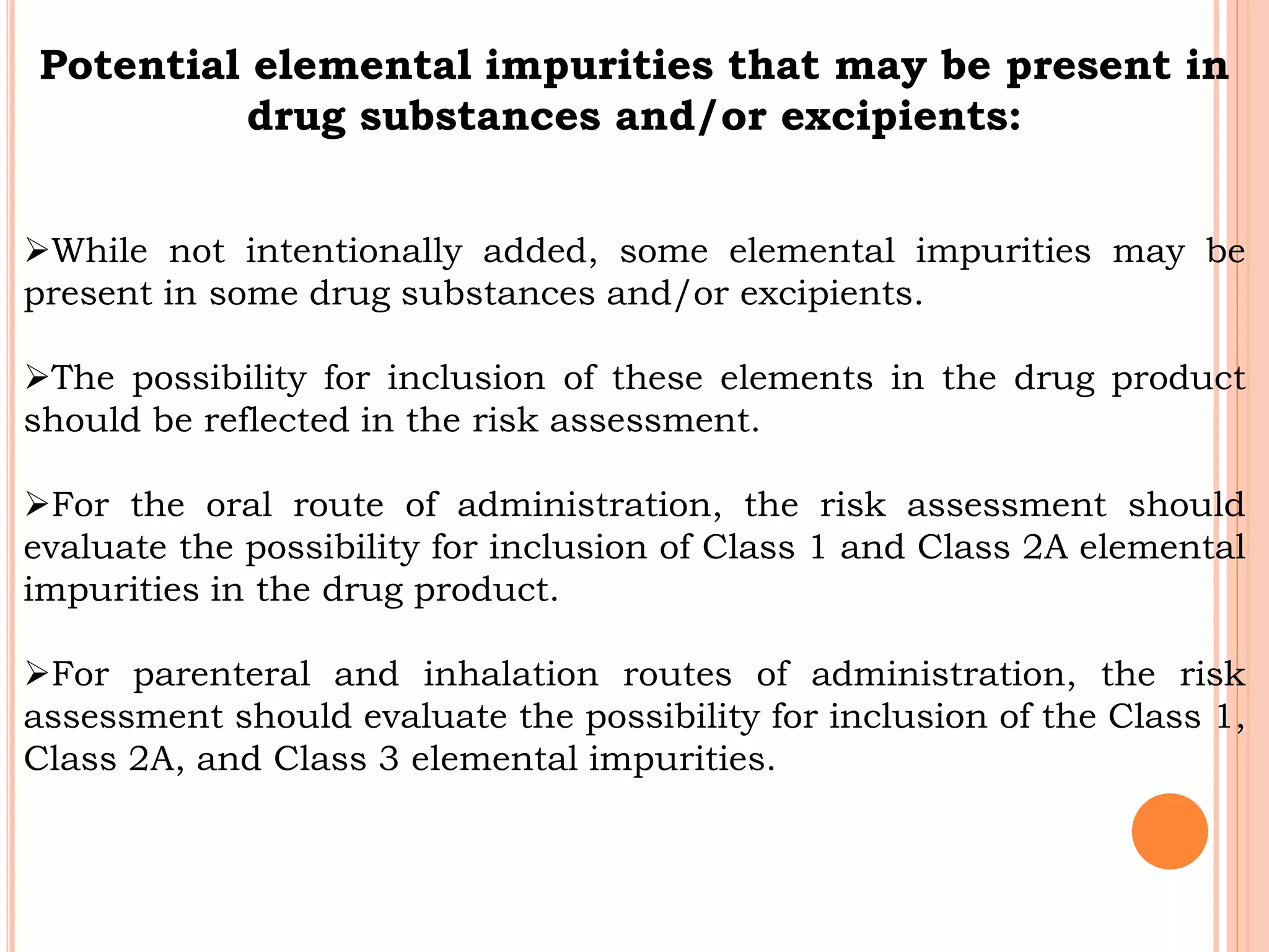 Potential elemental impurities that may be present in
drug substances and/or excipients:
While not intentionally added, some elemental impurities may be
present in some drug substances and/or excipients.
The possibility for inclusion of these elements in the drug product
should be reflected in the risk assessment.
For the oral route of administration, the risk assessment should
evaluate the possibility for inclusion of Class 1 and Class 2A elemental
impurities in the drug product.
For parenteral and inhalation routes of administration, the risk
assessment should evaluate the possibility for inclusion of the Class 1,
Class 2A, and Class 3 elemental impurities.
 