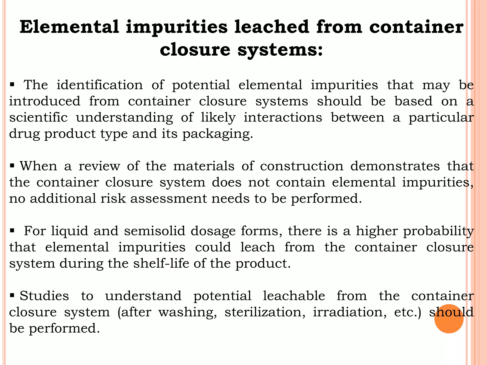 Elemental impurities leached from container
closure systems:
 The identification of potential elemental impurities that may be
introduced from container closure systems should be based on a
scientific understanding of likely interactions between a particular
drug product type and its packaging.
 When a review of the materials of construction demonstrates that
the container closure system does not contain elemental impurities,
no additional risk assessment needs to be performed.
 For liquid and semisolid dosage forms, there is a higher probability
that elemental impurities could leach from the container closure
system during the shelf-life of the product.
 Studies to understand potential leachable from the container
closure system (after washing, sterilization, irradiation, etc.) should
be performed.
 