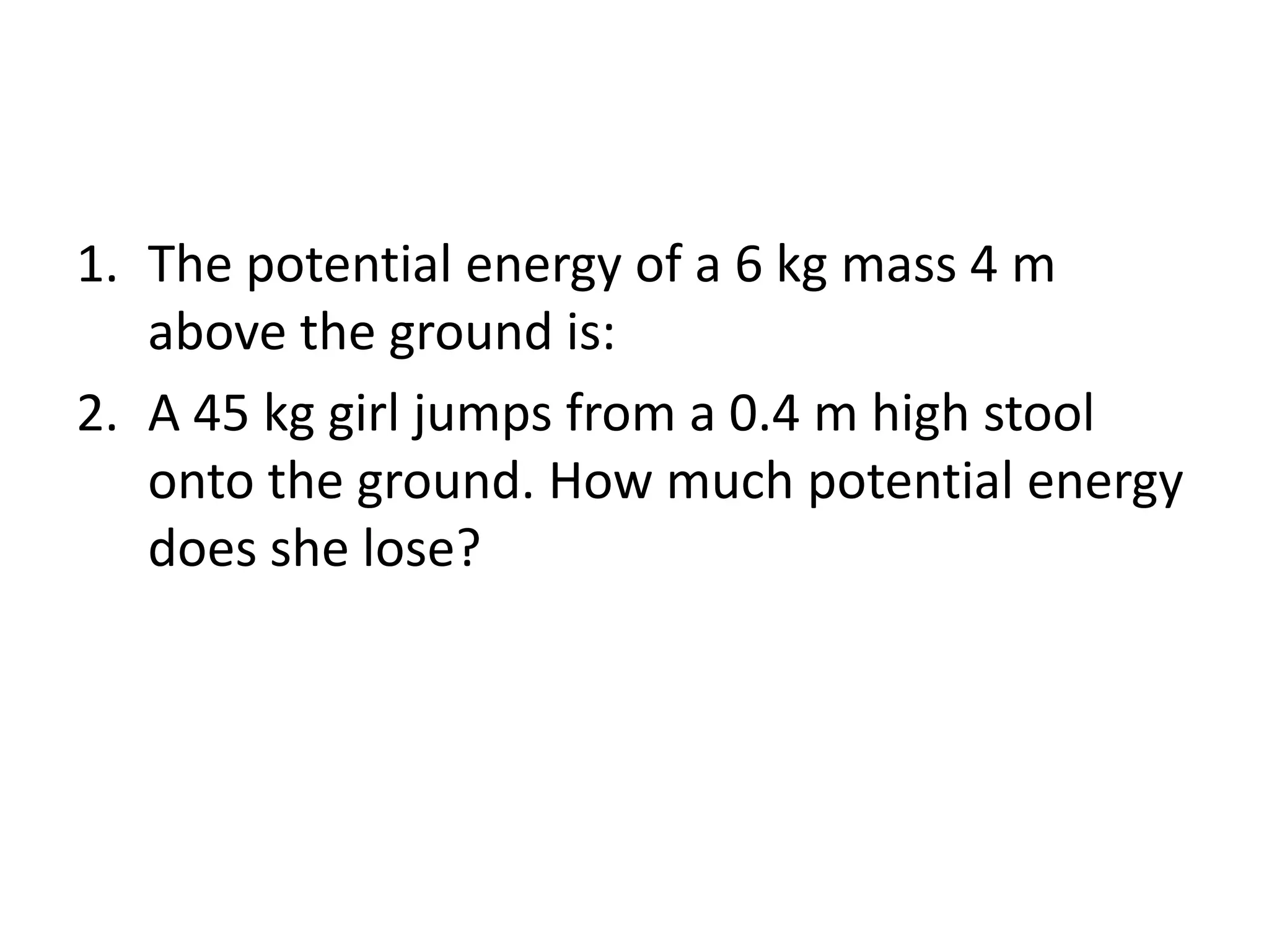 1. The potential energy of a 6 kg mass 4 m
above the ground is:
2. A 45 kg girl jumps from a 0.4 m high stool
onto the ground. How much potential energy
does she lose?