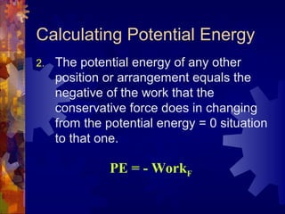 Calculating Potential Energy
2. The potential energy of any other
position or arrangement equals the
negative of the work that the
conservative force does in changing
from the potential energy = 0 situation
to that one.
PE = - WorkF
 