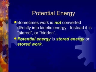 Potential Energy
 Sometimes work is not converted
directly into kinetic energy. Instead it is
“stored”, or “hidden”.
 Potential energy is stored energy or
stored work.
 