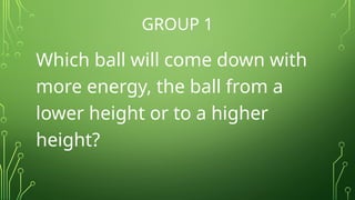 GROUP 1
Which ball will come down with
more energy, the ball from a
lower height or to a higher
height?
 