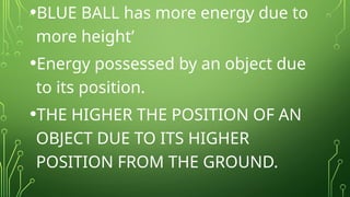 •BLUE BALL has more energy due to
more height’
•Energy possessed by an object due
to its position.
•THE HIGHER THE POSITION OF AN
OBJECT DUE TO ITS HIGHER
POSITION FROM THE GROUND.
 