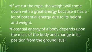 •If we cut the rope, the weight will come
down with a great energy because it has a
lot of potential energy due to its height
and weight.
•Potential energy of a body depends upon
the mass of the body and change in its
position from the ground level.
 