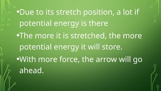 •Due to its stretch position, a lot if
potential energy is there
•The more it is stretched, the more
potential energy it will store.
•With more force, the arrow will go
ahead.
 