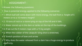 ASSIGNMENT :
• Answer the following questions:
• How is potential energy applied to the following scenarios:
• 1. Which ball will come down with more energy, the ball from a height of 5
meters or to a 10 meters height?
• 2. 10 tons of rock or a stone lying on top of the hill and it falls.
• 3. Water stored up in the dam or tanks on the top of the buildings.
• 4. If we cut the 9 meters rope with a 15 kg weight.
• 5. When the rubber of the catapult/ sling shot is stretched,
• 6. Stretch position of bow and arrow
• 7. Why does the water released from a dam has a huge energy to produce
electricity.
 